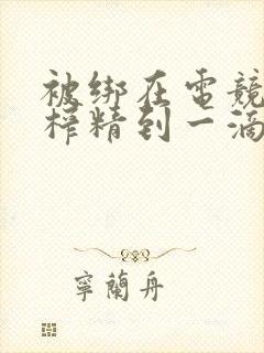 被绑在电竞椅上榨精到一滴不剩