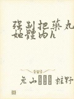 强制把药丸推进她体内h封面