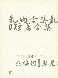 乱肉合集乱500短篇合集