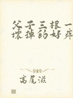 父子三根一起会坏掉的好疼