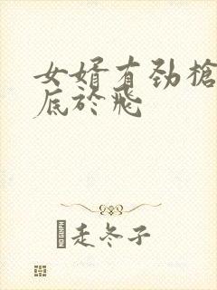 女婿有劲枪枪到底于飞