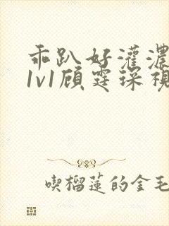 乖趴好灌浓精h1v1顾霆琛视频