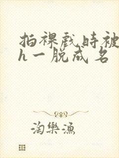 拍裸戏时被c了h一脱成名