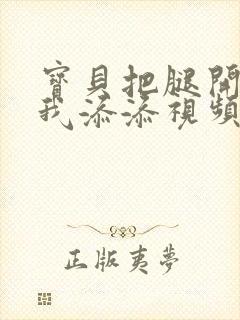 宝贝把腿开大让我添添视频