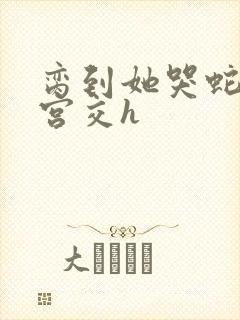 脔到她哭蛇双根宫交h