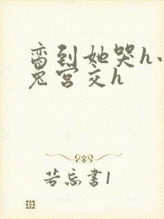 脔到她哭h小白兔宫交h