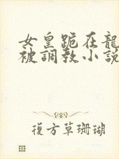 女皇跪在龙椅前被调教小说