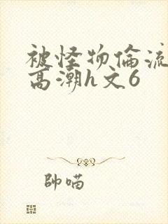 被怪物伦流澡到高潮h文6