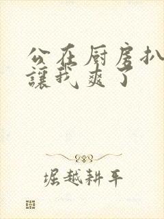 公在厨房扒开腿让我爽了