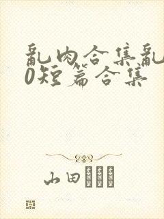 乱肉合集乱500短篇合集