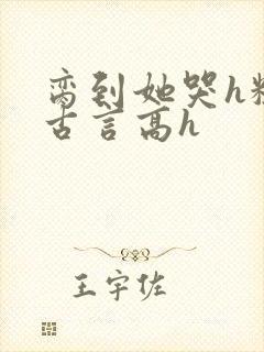 脔到她哭h粗话古言高h