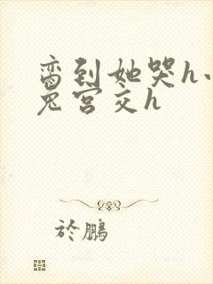 脔到她哭h小白兔宫交h