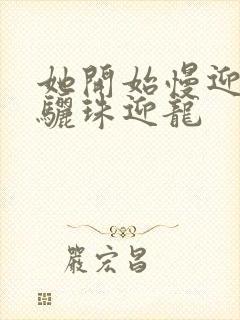 她开始慢迎迎合骊珠迎龙