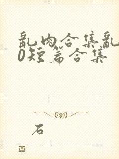 乱肉合集乱500短篇合集