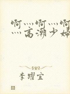 啊灬啊灬啊灬快灬高潮少妇小说