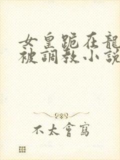 女皇跪在龙椅前被调教小说