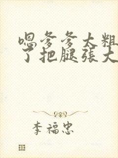 嗯爹爹太粗太长了把腿张大点