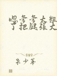 嗯爹爹太粗太长了把腿张大点