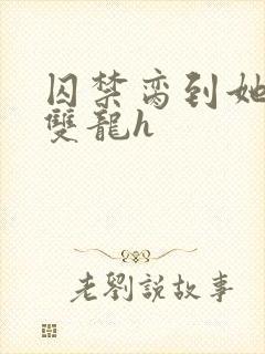 囚禁脔到她哭h双龙h