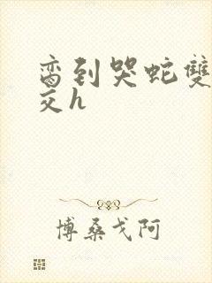 脔到哭蛇双根宫交h