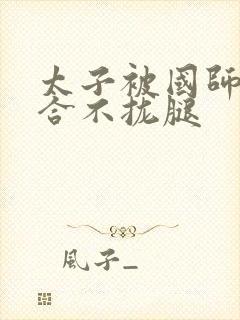 太子被国师c到合不拢腿