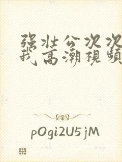 强壮公次次弄得我高潮视频