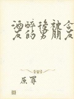 酒醉后被合租室友的男朋友睡了