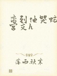 脔到他哭蛇双根宫交h