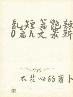 乱短篇艳辣500篇h文最新章节