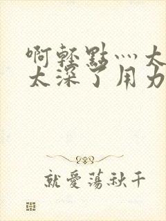 啊轻点灬太粗嗯太深了用力