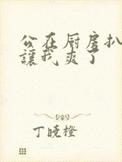 公在厨房扒开腿让我爽了