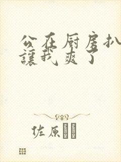 公在厨房扒开腿让我爽了