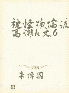 被怪物伦流澡到高潮h文6