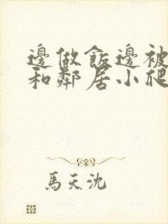 边做饭边被躁我和邻居小爬爬