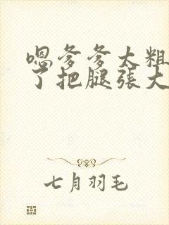 嗯爹爹太粗太长了把腿张大点