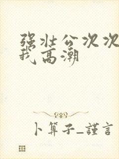 强壮公次次弄得我高潮