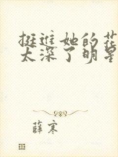 挺进她的花苞啊太深了明星小说