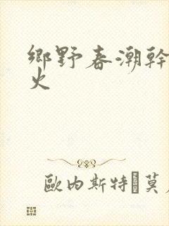 乡野春潮干柴烈火