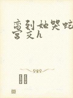 脔到她哭蛇双根宫交h