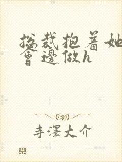 总裁抱着她边开会边做h