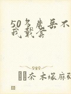 50多岁岳不让我戴套