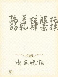 隔着校服托住她的乳肆意揉搓