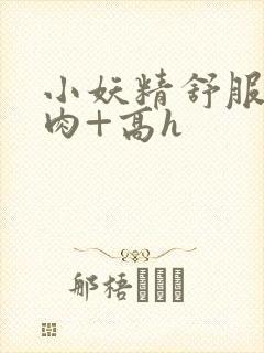 小妖精舒服吗+肉+高h