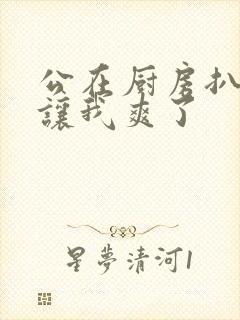 公在厨房扒开腿让我爽了