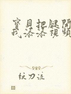 宝贝把腿开大让我添添视频