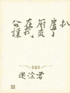 公在厨房扒开腿让我爽了封面