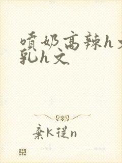 喷奶高辣h文乱乳h文