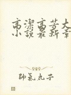 高洁高芳大团圆小说最新章节免费阅读