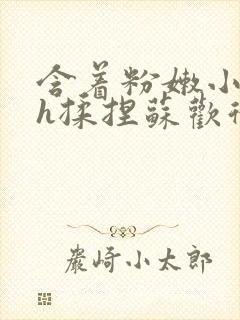 含着粉嫩小奶头h揉捏苏欢微博