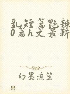 乱短篇艳辣500篇h文最新章节